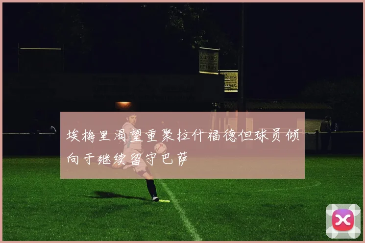 埃梅里渴望重聚拉什福德但球员倾向于继续留守巴萨