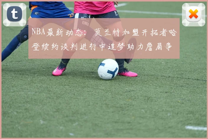 NBA最新动态：莫兰特加盟开拓者哈登续约谈判进行中追梦助力詹眉争冠