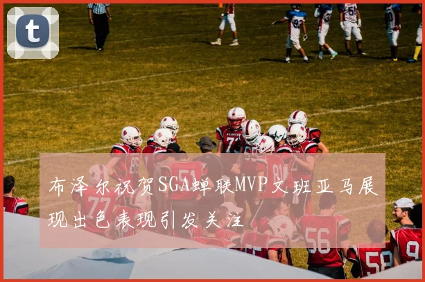 布泽尔祝贺SGA蝉联MVP文班亚马展现出色表现引发关注