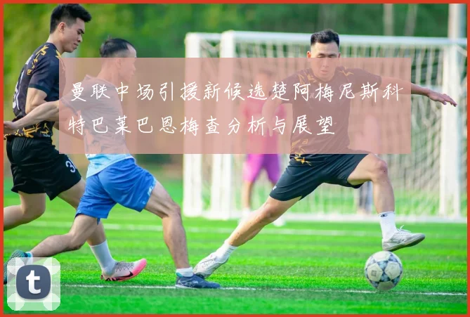 曼联中场引援新候选楚阿梅尼斯科特巴莱巴恩梅查分析与展望
