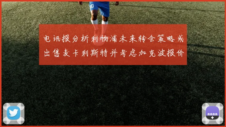 电讯报分析利物浦未来转会策略或出售麦卡利斯特并考虑加克波报价