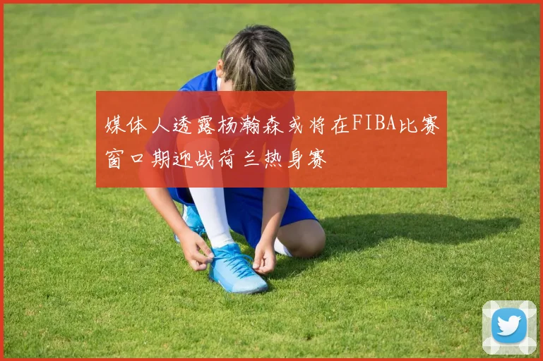 媒体人透露杨瀚森或将在FIBA比赛窗口期迎战荷兰热身赛