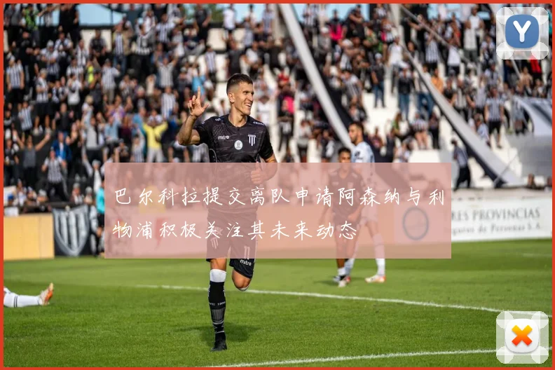 巴尔科拉提交离队申请阿森纳与利物浦积极关注其未来动态