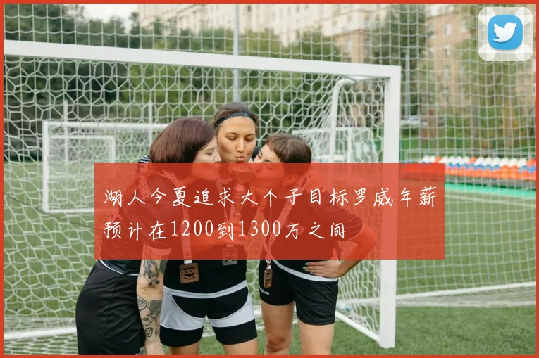 湖人今夏追求大个子目标罗威年薪预计在1200到1300万之间