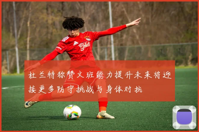 杜兰特称赞文班能力提升未来将迎接更多防守挑战与身体对抗