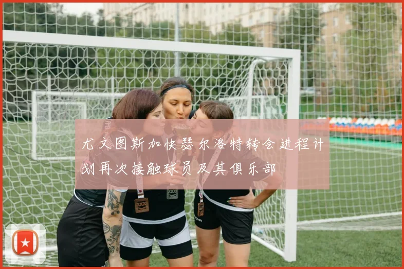 尤文图斯加快瑟尔洛特转会进程计划再次接触球员及其俱乐部