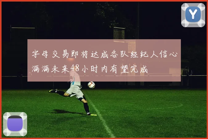字母交易即将达成各队经纪人信心满满未来48小时内有望完成