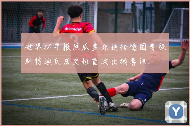 世界杯早报厄瓜多尔逆转德国晋级科特迪瓦历史性首次出线喜讯
