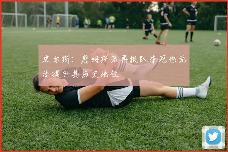 皮尔斯：詹姆斯若再换队夺冠也无法提升其历史地位